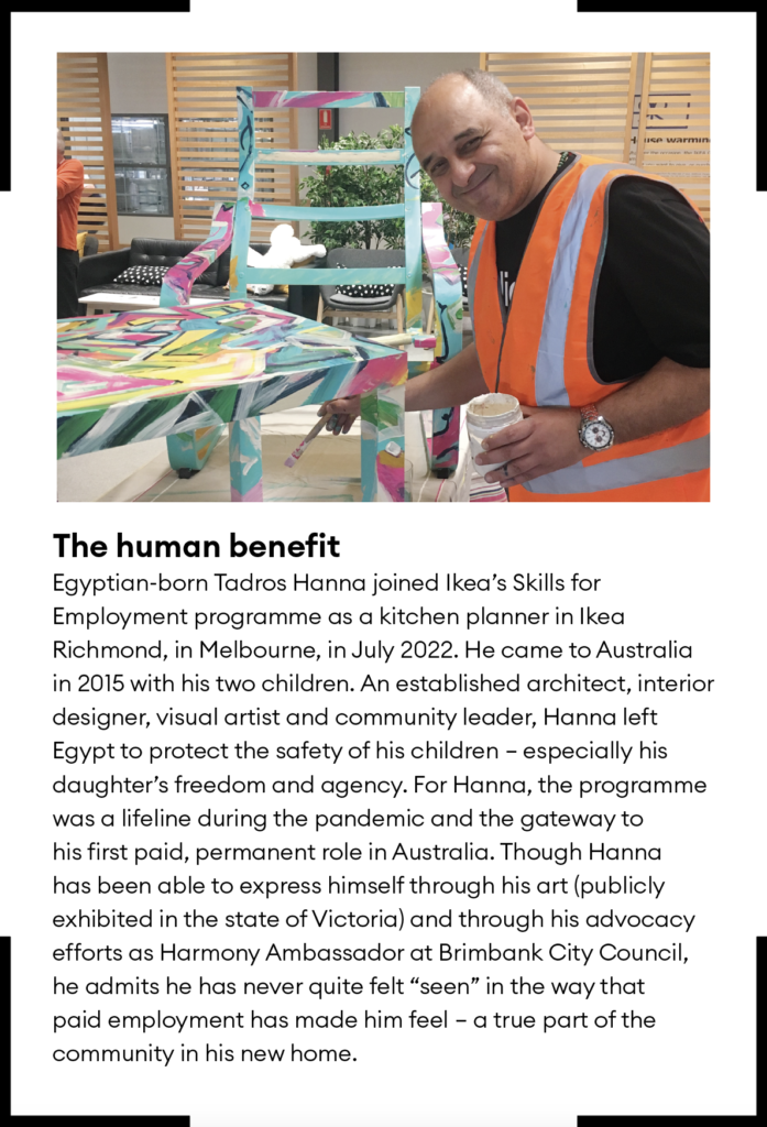 The human benefit
Egyptian-born Tadros Hanna joined Ikea’s Skills for Employment programme as a kitchen planner in Ikea Richmond, in Melbourne, in July 2022. He came to Australia in 2015 with his two children. An established architect, interior designer, visual artist and community leader, Hanna left Egypt to protect the safety of his children – especially his daughter’s freedom and agency. For Hanna, the programme was a lifeline during the pandemic and the gateway to his first paid, permanent role in Australia. Though Hanna has been able to express himself through his art (publicly exhibited in the state of Victoria) and through his advocacy efforts as Harmony Ambassador at Brimbank City Council, he admits he has never quite felt “seen” in the way that paid employment has made him feel – a true part of the community in his new home.