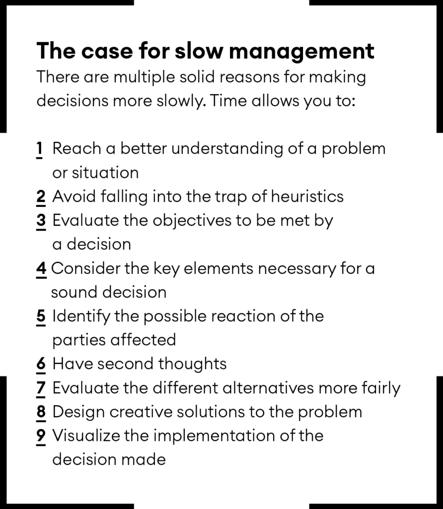 The case for slow management 
There are multiple solid reasons for making decisions more slowly. Time allows you to: 

1 	Reach a better understanding of a problem 
or situation
2 	Avoid falling into the trap of heuristics 
3 	Evaluate the objectives to be met by a decision 
4 Consider the key elements necessary for a sound decision
5 Identify the possible reaction of the parties affected 
6 	Have second thoughts 
7 	Evaluate the different alternatives more fairly
8 	Design creative solutions to the problem
9 	Visualize the implementation of the decision made